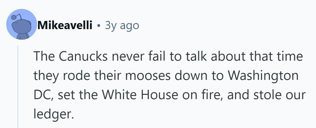 Mikeavelli . 3y ago The Canucks never fail to talk about that time they rode their mooses down to Washington DC, set the White House on fire, and stole our ledger. 
