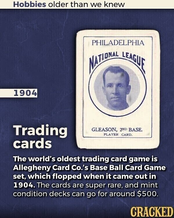 Hobbies older than we knew PHILADELPHIA NATIONAL LEAGUE 1904 Trading GLEASON, 2ND BASE. PLAYER CARD. cards The world's oldest trading card game is Allegheny Card Co.'s Base Ball Card Game set, which flopped when it came out in 1904. The cards are super rare, and mint condition decks can go for around $500. CRACKED