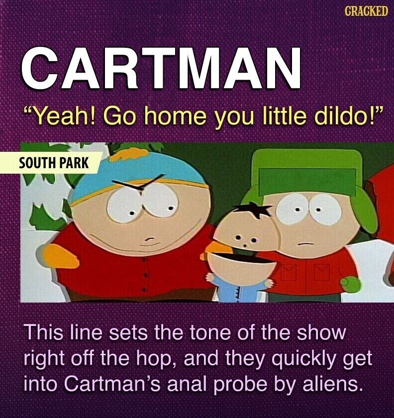 CRACKED CARTMAN Yeah! Go home you little dildo! SOUTH PARK This line sets the tone of the show right off the hop, and they quickly get into Cartman's anal probe by aliens.