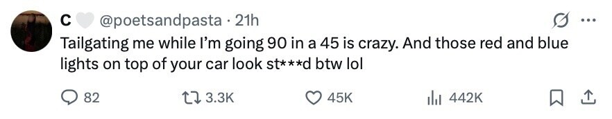 с @poetsandpasta . 21h ... Tailgating me while I'm going 90 in a 45 is crazy. And those red and blue lights on top of your car look st***d btw lol 82 3.3K 45K 442K 