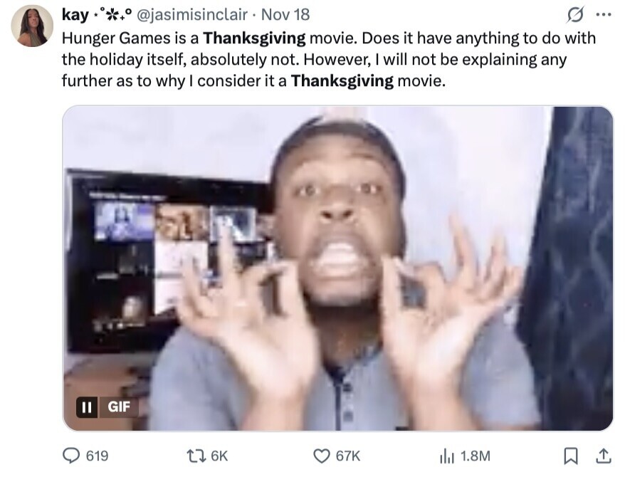 kay @jasimisinclair Nov 18 ... Hunger Games is a Thanksgiving movie. Does it have anything to do with the holiday itself, absolutely not. However, I will not be explaining any further as to why I consider it a Thanksgiving movie. GIF 619 6K 67K del 1.8M 