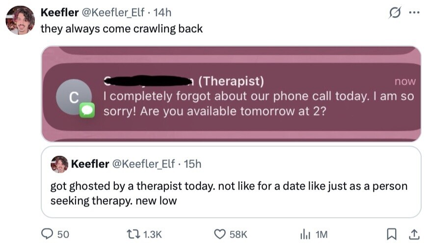 Keefler @Keefler_Elf.1 14h ... they always come crawling back (Therapist) now | completely forgot about our phone call today. | am so с sorry! Are you available tomorrow at 2? Keefler @Keefler_Elf 15h got ghosted by a therapist today. not like for a date like just as a person seeking therapy. new low 50 1.3K 58K del 1M