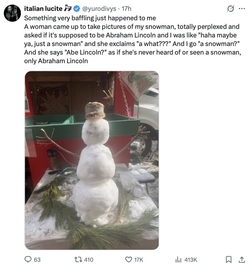 italian lucite @yurodivys 17h S ... Something very baffling just happened to me A woman came up to take pictures of my snowman, totally perplexed and asked if it's supposed to be Abraham Lincoln and was like haha maybe ya, just a snowman and she exclaims a what??? And I go a snowman? And she says Abe Lincoln? as if she's never heard of or seen a snowman, only Abraham Lincoln We Deliver 63 410 17K del 413K