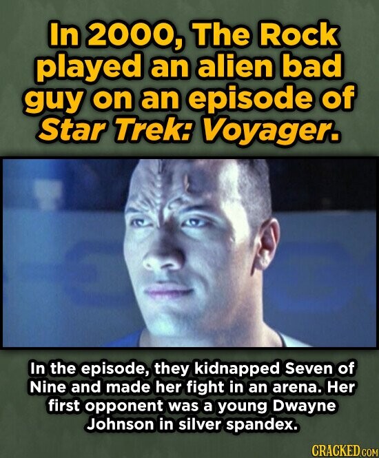 In 2000, The Rock played an alien bad guy on an episode of Star Trek: Voyager. In the episode, they kidnapped Seven of Nine and made her fight in an arena. Her first opponent was a young Dwayne Johnson in silver spandex. CRACKED.COM