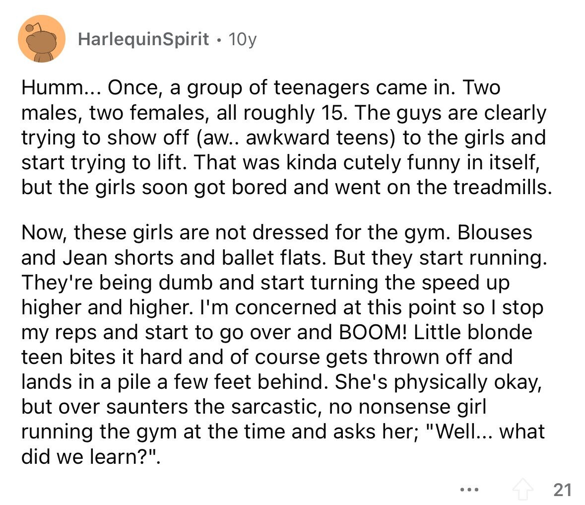 HarlequinSpirit 10y Humm... Once, a group of teenagers came in. Two males, two females, all roughly 15. The guys are clearly trying to show off (aw.. awkward teens) to the girls and start trying to lift. That was kinda cutely funny in itself, but the girls soon got bored and went on the treadmills. Now, these girls are not dressed for the gym. Blouses and Jean shorts and ballet flats. But they start running. They're being dumb and start turning the speed up higher and higher. I'm concerned at this point so I stop my reps and start to go