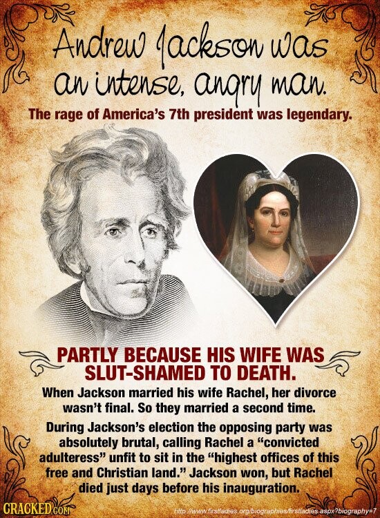 Andrew Jackson was an intense, angry man. The rage of America's 7th president was legendary. PARTLY BECAUSE HIS WIFE WAS SLUT-SHAMED TO DEATH. When Jackson married his wife Rachel, her divorce wasn't final. So they married a second time. During Jackson's election the opposing party was absolutely brutal, calling Rachel a convicted adulteress unfit to sit in the highest offices of this free and Christian land. Jackson won, but Rachel died just days before his inauguration. CRACKED COM fittp //www firstladies org/biographies/firstladies aspx ?biography=7