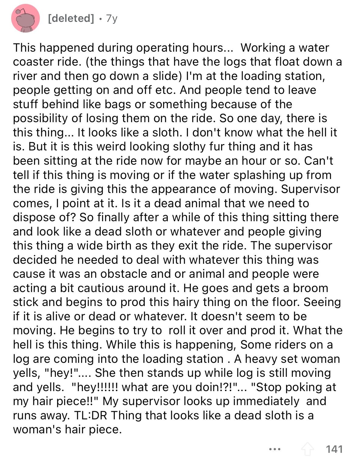 7y This happened during operating hours... Working a water coaster ride. (the things that have the logs that float down a river and then go down a slide) I'm at the loading station, people getting on and off etc. And people tend to leave stuff behind like bags or something because of the possibility of losing them on the ride. So one day, there is this thing... It looks like a sloth. I don't know what the hell it is. But it is this weird looking slothy fur thing and it has been sitting at the ride now for