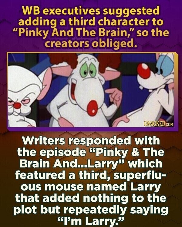 WB executives suggested adding a third character to Pinky And The Brain, so the creators obliged. GRACKED.COM Writers responded with the episode Pinky & The Brain And...Larry which featured a third, superflu- ous mouse named Larry that added nothing to the plot but repeatedly saying I'm Larry.