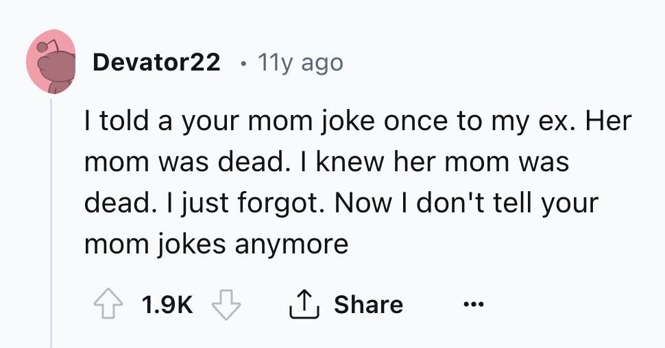 Devator22 e 11y ago I told a your mom joke once to my ex. Her mom was dead. I knew her mom was dead. I just forgot. Now I don't tell your mom jokes anymore Share 1.9K ... 