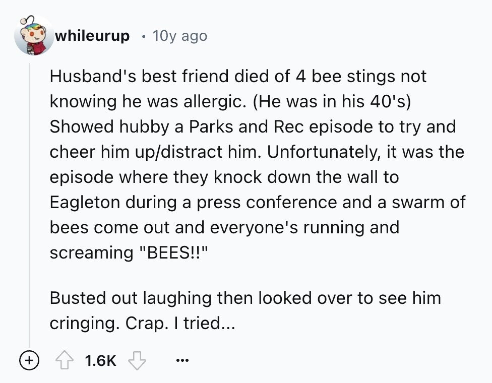 whileurup 10y ago Husband's best friend died of 4 bee stings not knowing he was allergic. (Не was in his 40's) Showed hubby a Parks and Rec episode to try and cheer him up/distract him. Unfortunately, it was the episode where they knock down the wall to Eagleton during a press conference and a swarm of bees come out and everyone's running and screaming BEES!! Busted out laughing then looked over to see him cringing. Crap. I tried... + 1.6K ...