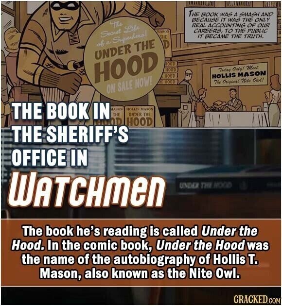 THE BOOK WAS A SMASH AND BECAUSE IT WAS THE ONLY The REAL ACCOUNTING OF OUR MASON CAREERS, TO THE PUBLIC Secret Life IT BECAME THE TRUTH. THE of a Superhero! D UNDER THE OOD HOOD HOOD Today Only! Meet HOOD HOLLIS MASON HE HOOD The Original Nite Owl! ON SALE NOW! THE BOOK IN MASON HOLLEN MAHON THE UNDER THE HOOD HOOD THE SHERIFF'S OFFICE IN WATCHMEN UNDER THE WOOD The book he's reading is called Under the Hood. In the comic book, Under the Hood was the name of the autobiography of Hollis т. Mason, also known as