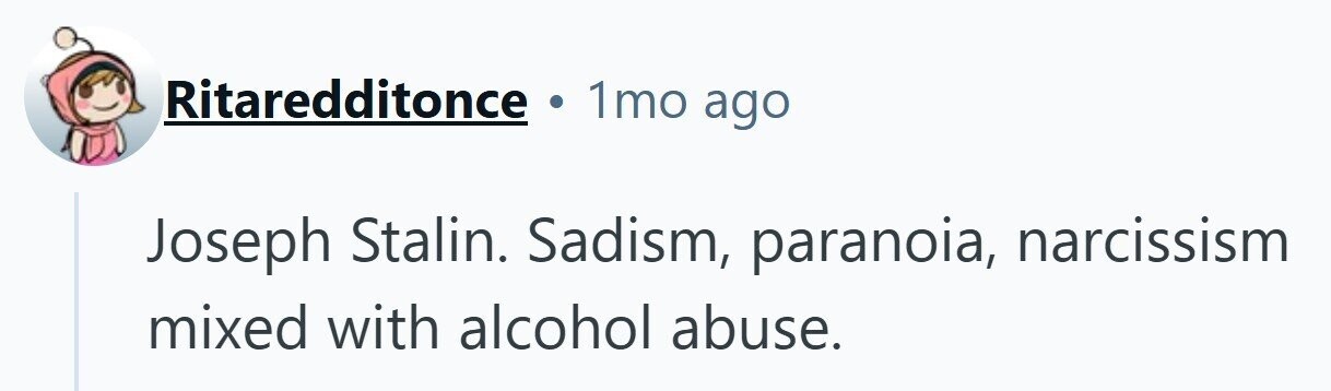 Ritaredditonce 1mo ago Joseph Stalin. Sadism, paranoia, narcissism mixed with alcohol abuse.
