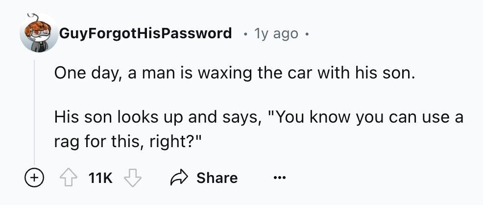 GuyForgotHisPassword . 1y ago One day, a man is waxing the car with his son. His son looks up and says, You know you can use a rag for this, right? + 11K Share ...