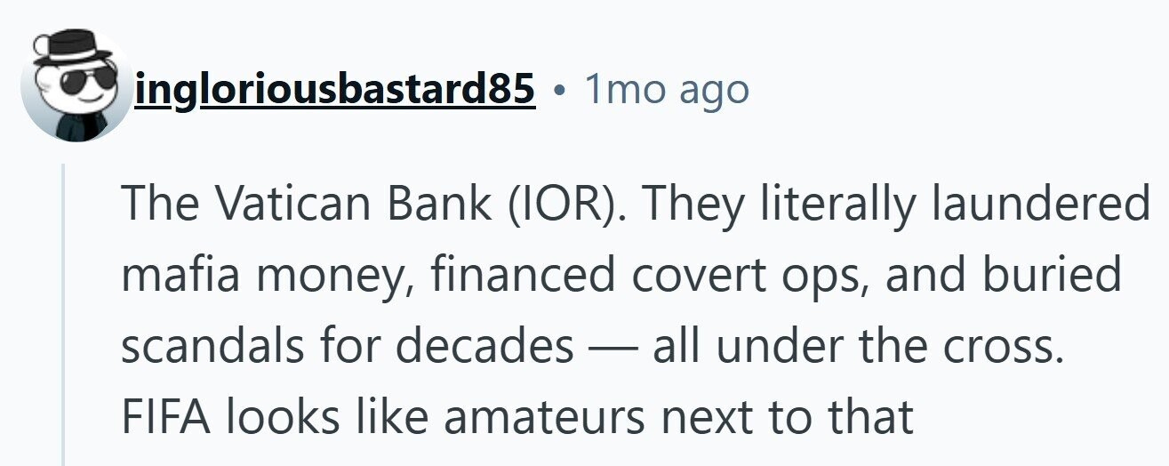 ingloriousbastard85 1mo ago The Vatican Bank (IOR). They literally laundered mafia money, financed covert ops, and buried scandals for decades-all under the cross. FIFA looks like amateurs next to that 