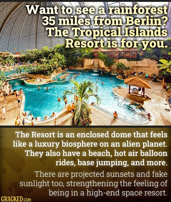 Want to see a rainforest 35 miles from Berlin? The Tropical Islands Resort is for you. The Resort is an enclosed dome that feels like a luxury biosphere on an alien planet. They also have a beach, hot air balloon rides, base jumping, and more. There are projected sunsets and fake sunlight too, strengthening the feeling of being in a high-end space resort. CRACKED.COM