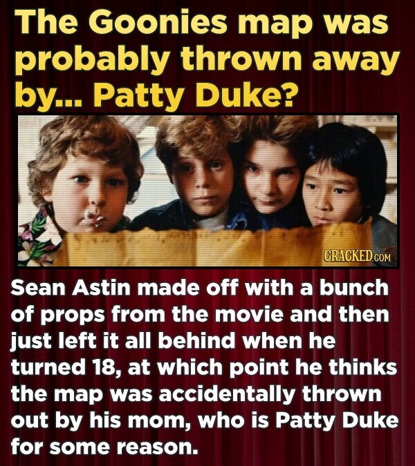 The Goonies map was probably thrown away by... Patty Duke? CRACKED.COM Sean Astin made off with a bunch of props from the movie and then just left it all behind when he turned 18, at which point he thinks the map was accidentally thrown out by his mom, who is Patty Duke for some reason.