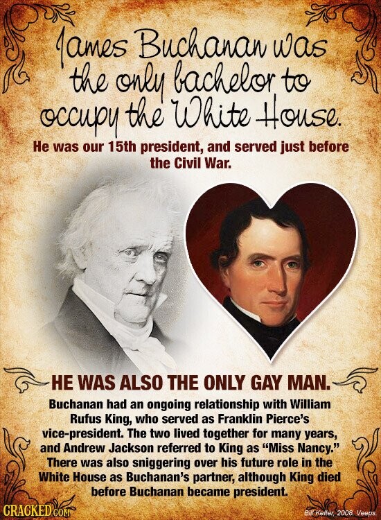 James Buchanan was the only bachelor to occupy the White House. Не was our 15th president, and served just before the Civil War. НЕ WAS ALSO THE ONLY GAY MAN. Buchanan had an ongoing relationship with William Rufus King, who served as Franklin Pierce's vice-president. The two lived together for many years, and Andrew Jackson referred to King as Miss Nancy. There was also sniggering over his future role in the White House as Buchanan's partner, although King died before Buchanan became president. CRACKED COM Bill Kelter, 2008. Veeps