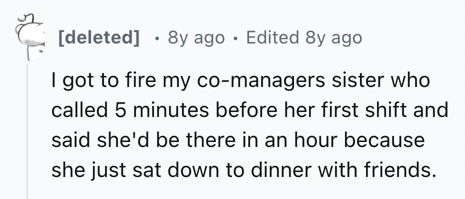 [deleted] . 8y ago . Edited 8y ago I got to fire my co-managers sister who called 5 minutes before her first shift and said she'd be there in an hour because she just sat down to dinner with friends. 