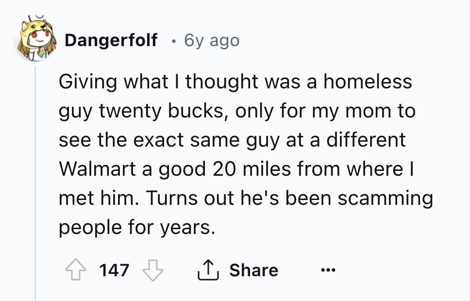 Dangerfolf . 6y ago Giving what I thought was a homeless guy twenty bucks, only for my mom to see the exact same guy at a different Walmart a good 20 miles from where I met him. Turns out he's been scamming people for years. 147 Share ... 