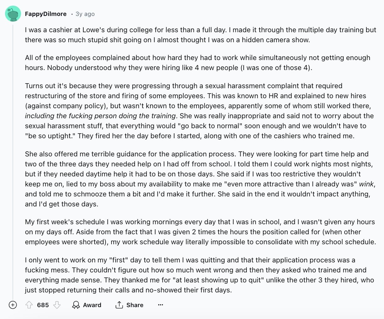 FappyDilmore 3y ago I was a cashier at Lowe's during college for less than a full day. I made it through the multiple day training but there was so much stupid shit going on almost thought I was on a hidden camera show. All of the employees complained about how hard they had to work while simultaneously not getting enough hours. Nobody understood why they were hiring like 4 new people (I was one of those 4). Turns out it's because they were progressing through a sexual harassment complaint that required restructuring of the store and firing of some employees.