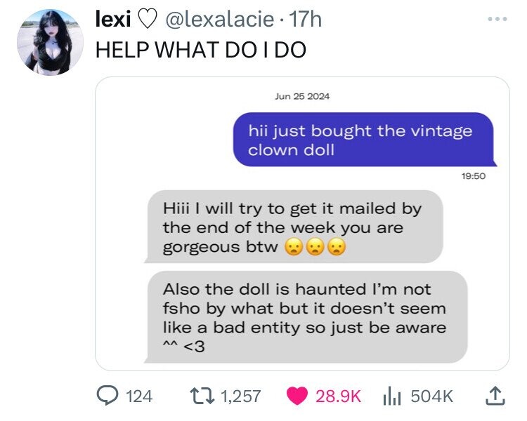 lexi @lexalacie 17h HELP WHAT DO I DO Jun 25 2024 hii just bought the vintage clown doll 19:50 Hiii I will try to get it mailed by the end of the week you are gorgeous btw Also the doll is haunted I'm not fsho by what but it doesn't seem like a bad entity so just be aware <3 ٨٨ 124 1,257 28.9K 504K 