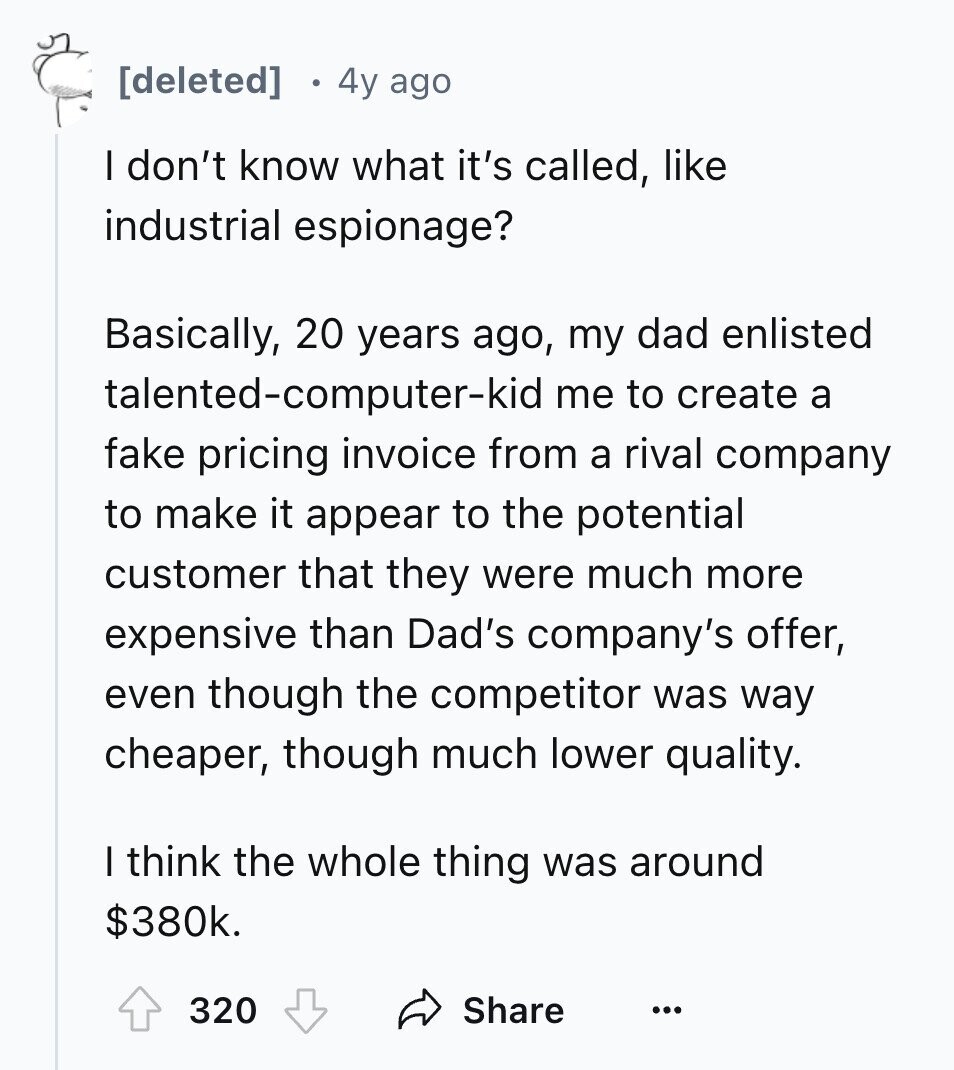 4y ago I don't know what it's called, like industrial espionage? Basically, 20 years ago, my dad enlisted talented-computer-kid me to create a fake pricing invoice from a rival company to make it appear to the potential customer that they were much more expensive than Dad's company's offer, even though the competitor was way cheaper, though much lower quality. I think the whole thing was around $380k. 320 Share ...
