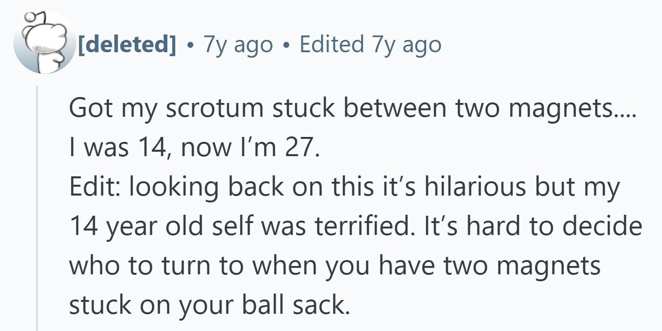 . 7y ago Edited 7y ago Got my scrotum stuck between two magnets.... I was 14, now I'm 27. Edit: looking back on this it's hilarious but my 14 year old self was terrified. It's hard to decide who to turn to when you have two magnets stuck on your ball sack.