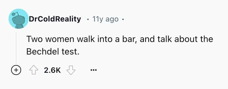 DrColdReality e 11y ago Two women walk into a bar, and talk about the Bechdel test. + 2.6K ...