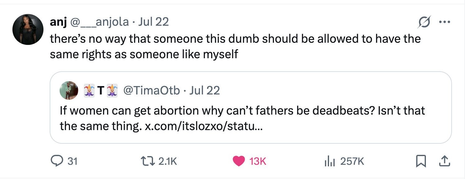 anj @__anjola Jul 22 ... there's no way that someone this dumb should be allowed to have the same rights as someone like myself T @TimaOtb. Jul 22 If women can get abortion why can't fathers be deadbeats? Isn't that the same thing. x.com/itslozxo/statu... 31 2.1K 13K 257K