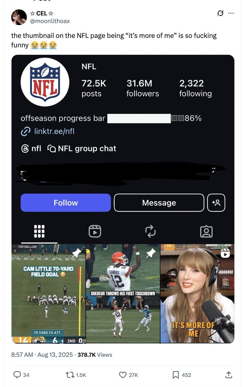 CEL O ... @moonlithoax the thumbnail on the NFL page being it's more of me is so fucking funny NFL NFL 72.5K 31.6M 2,322 followers following posts offseason progress bar 86% linktr.ee/nfl 6 nfl ra NFL group chat Follow Message FOOTBALL.COM IP- САМ LITTLE 70-YARD SANDERS FIELD GOAL 12 SHEDEUR THROWS HIS FIRST TOUCHDOWN UNITED 2 12 IT'S MORE OF 70 YARD FG ATT ME 14 6 2ND 0: 8:57 AM Aug 13, 2025 . 378.7K Views 34 1.5K 27K 452 