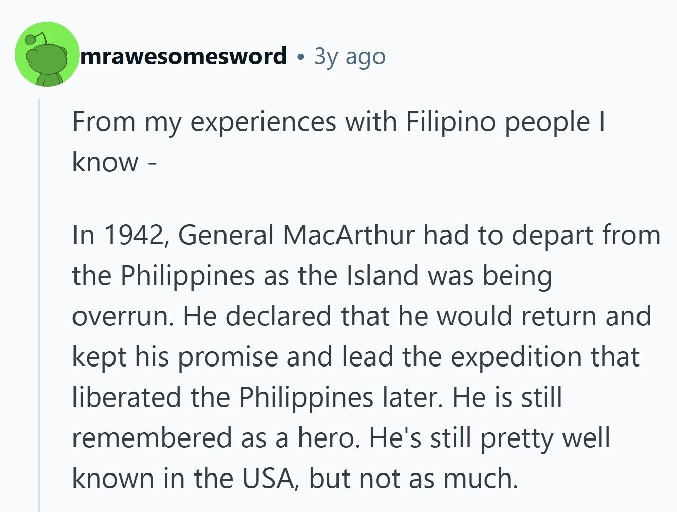 mrawesomesword Зу ago From my experiences with Filipino people I know - In 1942, General MacArthur had to depart from the Philippines as the Island was being overrun. Не declared that he would return and kept his promise and lead the expedition that liberated the Philippines later. Не is still remembered as a hero. He's still pretty well known in the USA, but not as much. 