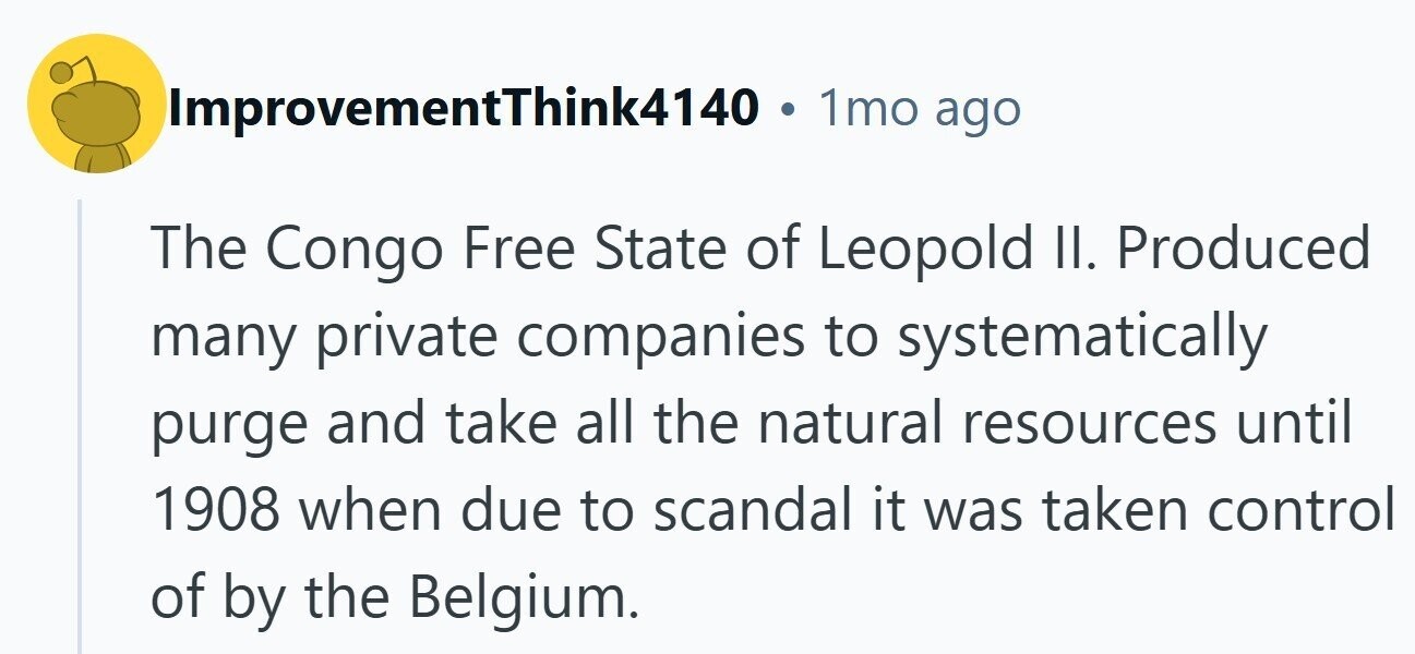ImprovementThink4140 . 1mo ago The Congo Free State of Leopold II. Produced many private companies to systematically purge and take all the natural resources until 1908 when due to scandal it was taken control of by the Belgium. 
