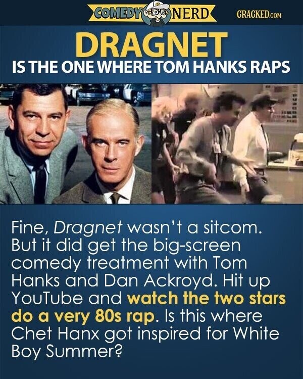 COMEDY NERD CRACKED.COM DRAGNET IS THE ONE WHERE TOM HANKS RAPS Fine, Dragnet wasn't a sitcom. But it did get the big-screen comedy treatment with Tom Hanks and Dan Ackroyd. Hit up YouTube and watch the two stars do a very 80s rap. Is this where Chet Hanx got inspired for White Boy Summer?