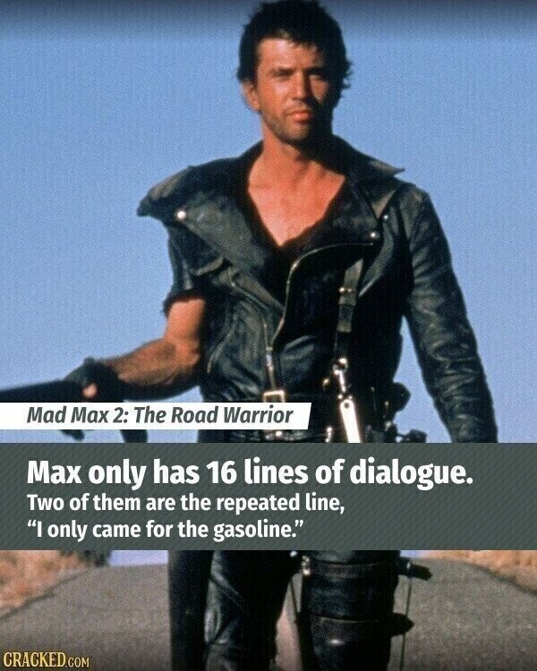 Mad Max 2: The Road Warrior Max only has 16 lines of dialogue. Two of them are the repeated line, I only came for the gasoline. CRACKED.COM