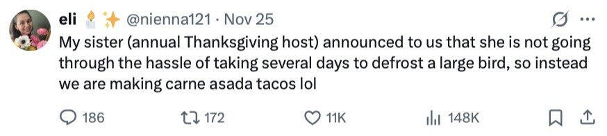 eli @nienna121 . Nov 25 ... My sister (annual Thanksgiving host) announced to us that she is not going through the hassle of taking several days to defrost a large bird, so instead we are making carne asada tacos lol 186 172 11K 148K 