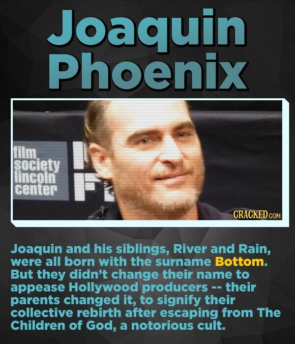 Joaquin Phoenix tim society lincoin center CRACKED.co Joaquin and his siblings, River and Rain, were all born with the surname Bottom. But they didn't change their name to appease Hollywood producers - their parents changed it, to signify their collective rebirth after escaping from The Children of God, a notorious cult.
