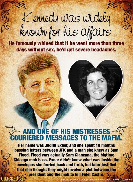 Kennedy was widely known for his affairs. Не famously whined that if he went more than three days without sex, he'd get severe headaches. AND ONE OF HIS MISTRESSES COURIERED MESSAGES TO THE MAFIA. Her name was Judith Exner, and she spent 18 months passing letters between JFK and a man she knew as Sam Flood. Flood was actually Sam Giancana, the bigtime Chicago mob boss. Exner didn't know what was inside the envelopes she ferried back and forth, but later testified that she thought they might involve a plot between the president and the mob to kill Fidel Castro.