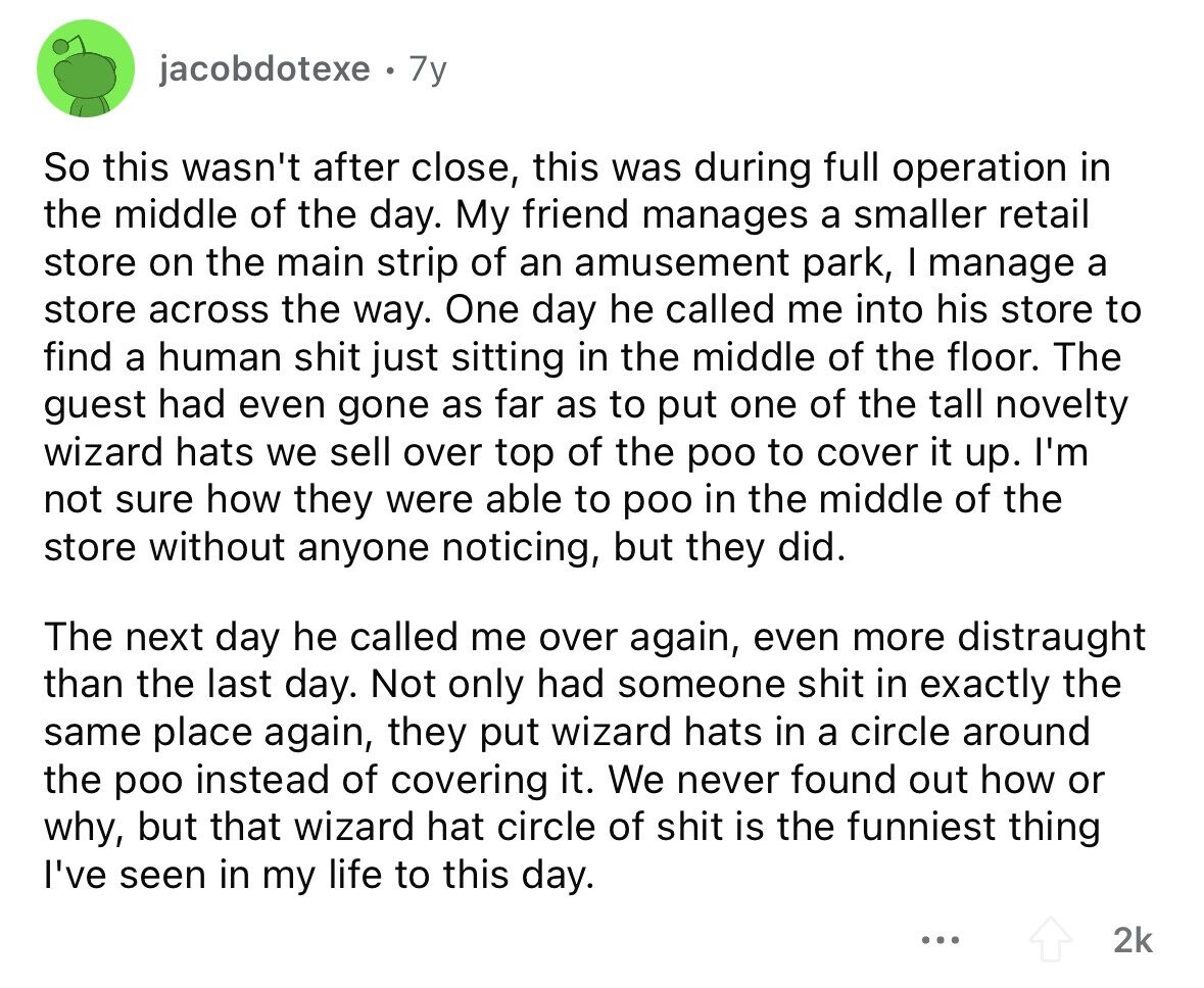 jacobdotexe 7y So this wasn't after close, this was during full operation in the middle of the day. My friend manages a smaller retail store on the main strip of an amusement park, I manage a store across the way. One day he called me into his store to find a human shit just sitting in the middle of the floor. The guest had even gone as far as to put one of the tall novelty wizard hats we sell over top of the poo to cover it up. I'm not sure how they were able to poo in the