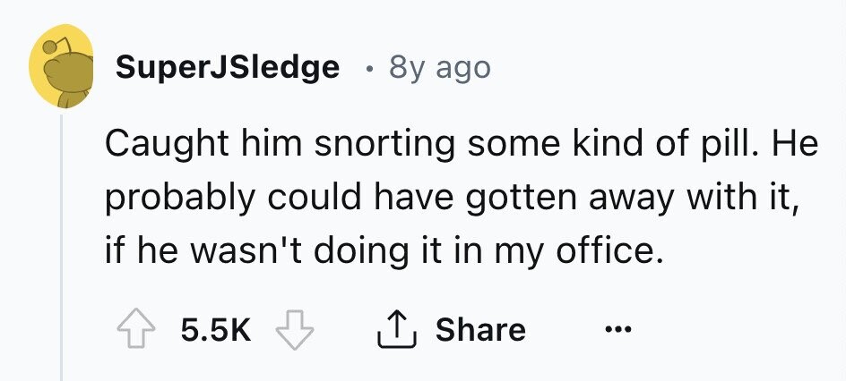 SuperJSledge . 8y ago Caught him snorting some kind of pill. Не probably could have gotten away with it, if he wasn't doing it in my office. Share 5.5K ... 