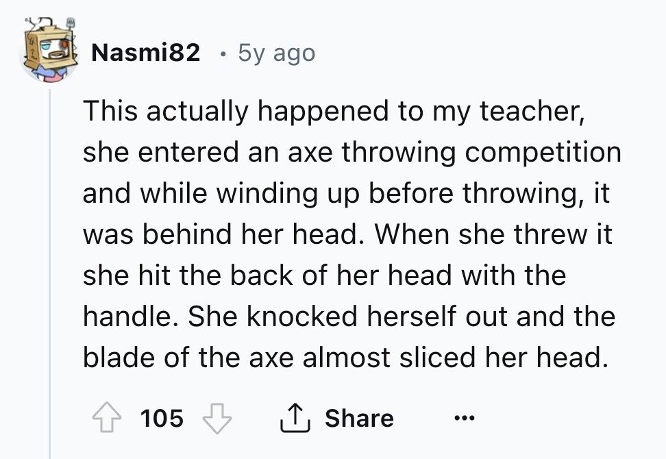 Nasmi82 5y ago This actually happened to my teacher, she entered an axe throwing competition and while winding up before throwing, it was behind her head. When she threw it she hit the back of her head with the handle. She knocked herself out and the blade of the axe almost sliced her head. Share 105 ... 
