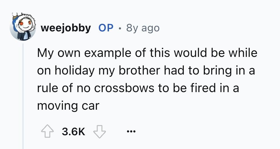 weejobby ОР . 8y ago My own example of this would be while on holiday my brother had to bring in a rule of no crossbows to be fired in a moving car 3.6K ...