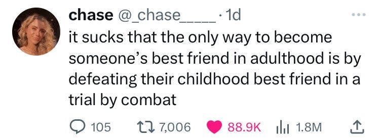 chase @_chase 1d ... it sucks that the only way to become someone's best friend in adulthood is by defeating their childhood best friend in a trial by combat 105 7,006 88.9K 1.8M 