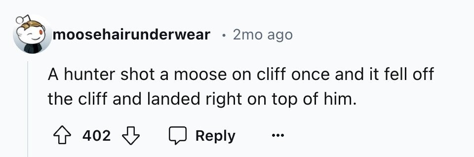 moosehairunderwear 2mo ago A hunter shot a moose on cliff once and it fell off the cliff and landed right on top of him. 402 Reply ...