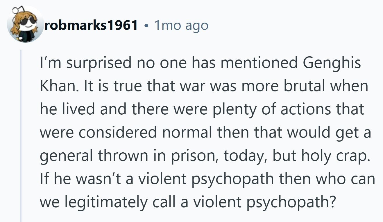 robmarks1961 1mo ago I'm surprised no one has mentioned Genghis Khan. It is true that war was more brutal when he lived and there were plenty of actions that were considered normal then that would get a general thrown in prison, today, but holy crap. If he wasn't a violent psychopath then who can we legitimately call a violent psychopath?