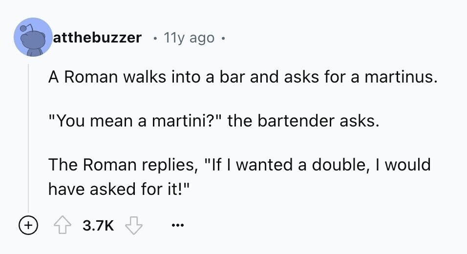 atthebuzzer 11y ago A Roman walks into a bar and asks for a martinus. You mean a martini? the bartender asks. The Roman replies, If I wanted a double, I would have asked for it! + 3.7K ...