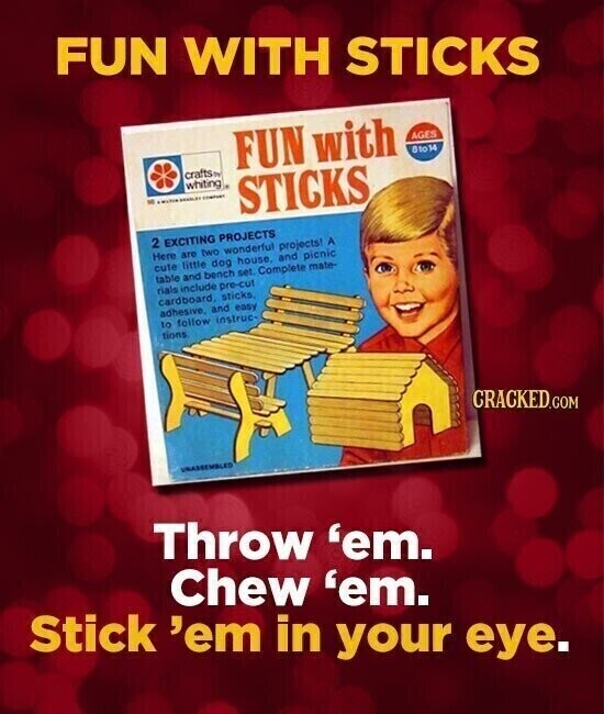 FUN WITH STICKS FUN with AGES 8to14 crafts by whiting M - - STICKS 2 EXCITING PROJECTS Here are two wonderful projects! A cute little dog house, and picnic table and bench set. Complete mate- rials include pre-cut cardboard, sticks, adhesive, and easy to follow instruc- tions CRACKED.COM UNASSEMBLED Throw 'em. Chew 'em. Stick 'em in your eye.