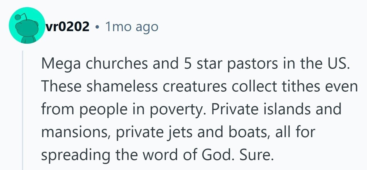vr0202 G 1mo ago Mega churches and 5 star pastors in the US. These shameless creatures collect tithes even from people in poverty. Private islands and mansions, private jets and boats, all for spreading the word of God. Sure. 