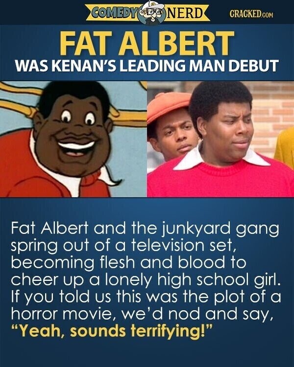 COMEDY NERD CRACKED.COM FAT ALBERT WAS KENAN'S LEADING MAN DEBUT Fat Albert and the junkyard gang spring out of a television set, becoming flesh and blood to cheer up a lonely high school girl. If you told us this was the plot of a horror movie, we'd nod and say, Yeah, sounds terrifying!