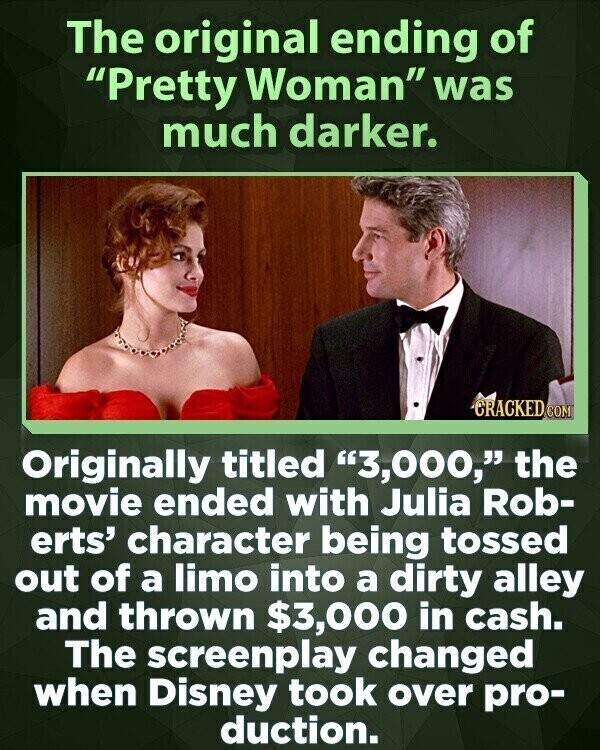 The original ending of Pretty Woman was much darker. CRACKED COM Originally titled 3,000, the movie ended with Julia Rob- erts' character being tossed out of a limo into a dirty alley and thrown $3,000 in cash. The screenplay changed when Disney took over pro- duction.