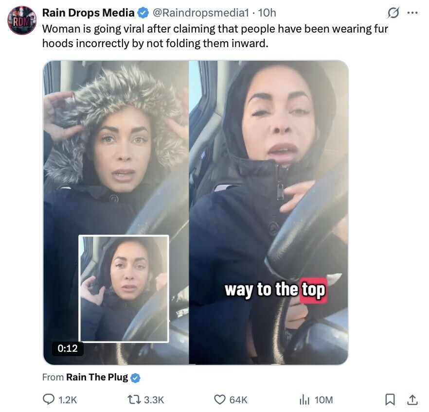 @Raindropsmedia1 - 1 10h G ... Rain Drops Media RDM Woman is going viral after claiming that people have been wearing fur hoods incorrectly by not folding them inward. way to the top 0:12 From Rain The Plug 1.2K 3.3K 64K del 10M